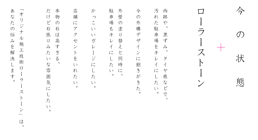 雨跡や、黒ずみ、タイヤ痕などで、
汚れた駐車場をキレイにしたい。今の外構デザインに飽きがきた。外壁の塗り替えと同時に、
駐車場もキレイにしたい。かっこいいガレージにしたい。店舗にアクセントをいれたい。本物の石は高すぎる、
だけど石張りみたいな雰囲気にしたい。〝オリジナル施工技術 ローラーストーン〟は、
あなたの悩みを解決します。